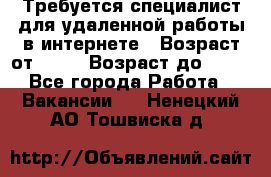 Требуется специалист для удаленной работы в интернете › Возраст от ­ 18 › Возраст до ­ 56 - Все города Работа » Вакансии   . Ненецкий АО,Тошвиска д.